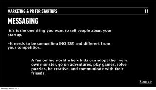 MARKETING & PR FOR STARTUPS                                             11

       MESSAGING
        It’s is the one thing you want to tell people about your
       startup.

       -It needs to be compelling (NO BS!)Text different from
                                           and
                                           Text
       your competition.


                        A fun online world where kids can adopt their very
                        own monster, go on adventures, play games, solve
                        puzzles, be creative, and communicate with their
                        friends.

                                                                             Source
Tuesday, April 16, 13
 