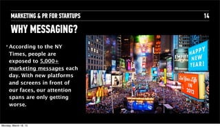 MARKETING & PR FOR STARTUPS   14

       WHY MESSAGING?
   ‣   According to the NY
       Times, people are
       exposed to 5,000+
       marketing messages each
       day. With new platforms
       and screens in front of
       our faces, our attention
       spans are only getting
       worse.


Tuesday, April 16, 13
 