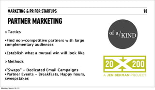 MARKETING & PR FOR STARTUPS                         18

       PARTNER MARKETING
    >Tactics

    •Findnon-competitive partners with large
    complementary audiences

    •Establish          what a mutual win will look like

    >Methods

    •”Swaps”  - Dedicated Email Campaigns
    •Partner Events - Breakfasts, Happy hours,
    sweepstakes

Tuesday, April 16, 13
 