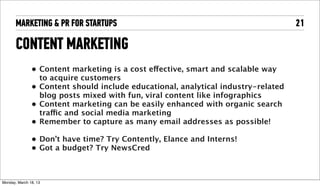 MARKETING & PR FOR STARTUPS                                                   21

       CONTENT MARKETING
                 • Content marketing is a cost effective, smart and scalable way
                   to acquire customers
                 • Content should include educational, analytical industry-related
                   blog posts mixed with fun, viral content like infographics
                 • Content marketing can be easily enhanced with organic search
                   traffic and social media marketing
                 • Remember to capture as many email addresses as possible!

                 • Don’t have time? Try Contently, Elance and Interns!
                 • Got a budget? Try NewsCred



Tuesday, April 16, 13
 
