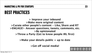 MARKETING & PR FOR STARTUPS                                       23

       BEST PRACTICES
                                > Improve your inbound
                              >Make more original content
                   >Curate other people’s content - Like, Share and RT
                  >ENGAGE!- Answer questions, tweets, comments, etc.
                                    >Be opinionated
                     >Throw a Party (Get to know people IRL ﬁrst)

                         >Make your details public + up to date

                                 >Get off social media!

Tuesday, April 16, 13
 