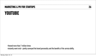 MARKETING & PR FOR STARTUPS                                                                                 26

       YOUTUBE




            -Viewed more than 7 million times
            -instantly went viral + jointly conveyed the brand personality and the beneﬁts of the service deﬅly.

Tuesday, April 16, 13
 