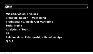AGENDA                                                  3

       ‣ Mission,         Vision + Values
       ‣ Branding,         Design + Messaging
       ‣ Traditional        vs. Inside Out Marketing
       ‣ Social         Media
       ‣ Analytics        + Tools
       ‣ PR

       ‣ Relationships,         Relationships, Relationships
       ‣Q       &A



Tuesday, April 16, 13
 