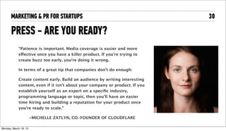 MARKETING & PR FOR STARTUPS                                              30

       PRESS - ARE YOU READY?
              “Patience is important. Media coverage is easier and more
              effective once you have a killer product. If you’re trying to
              create buzz too early, you’re doing it wrong.

              In terms of a great tip that companies don’t do enough:

              Create content early. Build an audience by writing interesting
              content, even if it isn’t about your company or product. If you
              establish yourself as an expert on a speciﬁc industry,
              programming language or topic, then you’ll have an easier
              time hiring and building a reputation for your product once
              you’re ready to scale.”

                        -MICHELLE ZATLYN, CO-FOUNDER OF CLOUDFLARE

Tuesday, April 16, 13
 