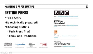 MARKETING & PR FOR STARTUPS           32

       GETTING PRESS
        ‣ Tell          a Story
        ‣ Be       technically prepared!
        ‣ Choosing           Outlets
             ‣ Tech        Press ﬁrst?
             ‣ Think       non-traditional




Tuesday, April 16, 13
 