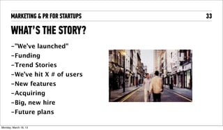 MARKETING & PR FOR STARTUPS   33

       WHAT’S THE STORY?
       -”We’ve launched”
       -Funding
       -Trend Stories
       -We’ve hit X # of users
       -New features
       -Acquiring
       -Big, new hire
       -Future plans

Tuesday, April 16, 13
 