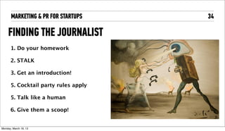 MARKETING & PR FOR STARTUPS     34

     FINDING THE JOURNALIST
       1. Do your homework

       2. STALK

       3. Get an introduction!

       5. Cocktail party rules apply

       5. Talk like a human

       6. Give them a scoop!


Tuesday, April 16, 13
 