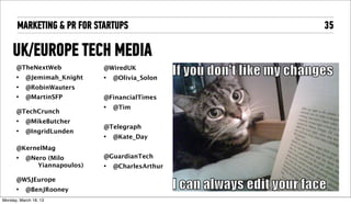 MARKETING & PR FOR STARTUPS                 35

     UK/EUROPE TECH MEDIA
       @TheNextWeb            @WiredUK
       •    @Jemimah_Knight   •   @Olivia_Solon
       •    @RobinWauters
       •    @MartinSFP        @FinancialTimes
                              •   @Tim
       @TechCrunch
       •    @MikeButcher
                              @Telegraph
       •    @IngridLunden
                              •   @Kate_Day
       @TechCityNews
       @AlexWoodCreates       @GuardianTech
                              •   @CharlesArthur
       @WSJEurope
       •    @BenJRooney

Tuesday, April 16, 13
 
