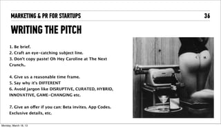 MARKETING & PR FOR STARTUPS                            36

       WRITING THE PITCH
      1. Be brief.
      2. Craft an eye-catching subject line. 
      3. Don’t copy paste! Oh Hey Caroline at The Next
      Crunch..


      4. Give us a reasonable time frame.
      5. Say why it's DIFFERENT 
      6. Avoid jargon like DISRUPTIVE, CURATED, HYBRID,
      INNOVATIVE, GAME-CHANGING etc.


      7. Give an offer if you can: Beta invites. App Codes.
      Exclusive details, etc. 


Tuesday, April 16, 13
 