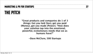 MARKETING & PR FOR STARTUPS                                    37

       THE PITCH
                         “Great products and companies do 1 of 3
                           things: Get you laid (Sex), get you paid
                        (Money), get you made (Power). “How does
                            your solution tap into the emotional,
                          powerful, evolutionary needs that we as
                                       humans have?”

                              -Dave McClure, 500 Startups




Tuesday, April 16, 13
 