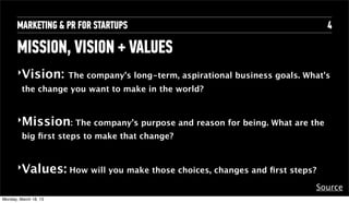 MARKETING & PR FOR STARTUPS                                          4

       MISSION, VISION + VALUES
       ‣Vision: The company’s long-term, aspirational business goals. What's
          the change you want to make in the world?


       ‣Mission: The company’s purpose and reason for being. What are the
          big ﬁrst steps to make that change?


       ‣Values: How will you make those choices, changes and ﬁrst steps?

                                                                        Source
Tuesday, April 16, 13
 