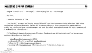 MARKETING & PR FOR STARTUPS                                                                                              40
            Subject: Exclusive for TC: Launching XXX- make any blog look like a sexy iPad app

            Hey Mike,

            I’m George, the founder of XXX.

           Launching XXX next week, on Thursday at noon EST and TC gets free reign on an exclusive before then. XXX makes
       any blog look and behave like a native iPad app. We’re talking accelerometer aware column resizing, swipe to advance
       articles, touch navigation, home screen icon support, and more. We’ve built somecool tech to make this happen smoothly, and
       it works with your existing layout...

          PS- Would also be happy to do giveaways to TC readers. Thanks again and feel free to reach out if you have anymore
       questions (skype,phone,etc. listed below).

                 Video Demo: http://vimeo.com/13487300
              Live demo site (if you’re on an iPad): jasonlbaptiste.com
              Feature overviews: http://padpressed.com/features
              My contact info: George@xxx.com , Phone:xxx.xxx.xxxx, Twitter: @xxx, Skype: xxx

          -George
       #xxx.xxx.xxxx
Tuesday, April 16, 13
 