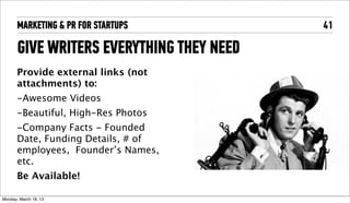 MARKETING & PR FOR STARTUPS         41

       GIVE WRITERS EVERYTHING THEY NEED
       Provide external links (not
       attachments) to:
       -Awesome Videos
       -Beautiful, High-Res Photos
       -Company Facts - Founded
       Date, Funding Details, # of
       employees, Founder’s Names,
       etc.
       Be Available!

Tuesday, April 16, 13
 