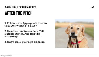 MARKETING & PR FOR STARTUPS           42

       AFTER THE PITCH
       1. Follow up! - Appropriate time on
       this? One week? 3-4 days?

       2. Handling multiple outlets. Tell
       Multiple Stories. And Don't be
       misleading. 

       3. Don't break your own embargo. 




Tuesday, April 16, 13
 