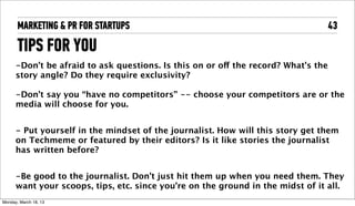 MARKETING & PR FOR STARTUPS                                                  43

       TIPS FOR YOU
      -Don’t be afraid to ask questions. Is this on or off the record? What’s the
      story angle? Do they require exclusivity?

      -Don’t say you “have no competitors” -- choose your competitors are or the
      media will choose for you.


      - Put yourself in the mindset of the journalist. How will this story get them
      on Techmeme or featured by their editors? Is it like stories the journalist
      has written before?


      -Be good to the journalist. Don’t just hit them up when you need them. They
      want your scoops, tips, etc. since you’re on the ground in the midst of it all.
Tuesday, April 16, 13
 