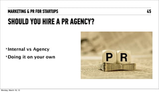 MARKETING & PR FOR STARTUPS       45

       SHOULD YOU HIRE A PR AGENCY?


     ‣ Internal          vs Agency
     ‣ Doing            it on your own




Tuesday, April 16, 13
 