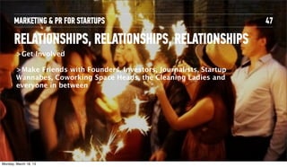 MARKETING & PR FOR STARTUPS                                      47

       RELATIONSHIPS, RELATIONSHIPS, RELATIONSHIPS
         >Get Involved

         >Make Friends with Founders, Investors, Journalists, Startup
         Wannabes, Coworking Space Heads, the Cleaning Ladies and
         everyone in between




Tuesday, April 16, 13
 
