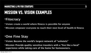 MARKETING & PR FOR STARTUPS                                                   5

       MISSION VS. VISION EXAMPLES
       ‣Fitocracy

       ‣   Vision: create a world where ﬁtness is possible for anyone
       ‣   Mission: empower everyone to reach their next level of health & ﬁtness


       ‣One             Fine Stay
       ‣   Vision: Become the world’s largest network of “unhotels”
       ‣   Mission: Provide quality sensitive travelers with a “live like a local”
           experience while taking care of the home for homeowners.
Tuesday, April 16, 13
 