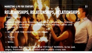 MARKETING & PR FOR STARTUPS                                      51

       RELATIONSHIPS, RELATIONSHIPS, RELATIONSHIPS
         >Get Involved

         >Make Friends with Founders, Investors, Journalists, Startup
         Wannabes, Coworking Space Heads, the Cleaning Ladies and
         everyone in between

         > READ, FOR THE LOVE OF GOD READ.

         > Tweet.

         > Write.

         > Be happy. But know it’s OK and TOTALLY NORMAL to be sad,
         angry, frustrated, disappointed and insanely crazy too.
Tuesday, April 16, 13
 