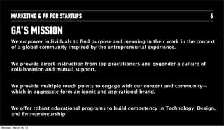 MARKETING & PR FOR STARTUPS                                                       6

       GA’S MISSION
        We empower individuals to ﬁnd purpose and meaning in their work in the context
        of a global community inspired by the entrepreneurial experience.


        We provide direct instruction from top practitioners and engender a culture of
        collaboration and mutual support.


        We provide multiple touch points to engage with our content and community—
        which in aggregate form an iconic and aspirational brand.


        We offer robust educational programs to build competency in Technology, Design,
        and Entrepreneurship.

Tuesday, April 16, 13
 