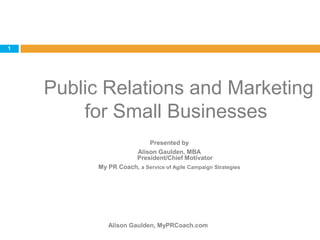  Public Relations and Marketing for Small Businesses Alison Gaulden, MyPRCoach.com 1 Presented by Alison Gaulden, MBAPresident/Chief Motivator My PR Coach, a Service of Agile Campaign Strategies 