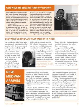 Gala Keynote Speaker Anthony Newton
  A graduate of Project Renewal’s Safe Haven and an         take care of myself. I learned I can’t use drugs, that
  artist, Anthony Newton spoke eloquently to guests         I needed medication to keep my positive focus.
  about how Project Renewal changed his life. After         I finally got the right medication to stabilize my
  struggling with years of addiction and alcoholism and     illness. This was a down home place I could relate
  moving in and out of treatment programs, he was fi-       to. This is what recovery was all about. I met with
  nally diagnosed with bipolar, schizoaffective disorder.   counselors and support groups every day. The staff
  Thankfully, he made his way to Project Renewal.           were professional. I looked up to them. They were
      In his own words…                                     honest and they really cared about me. When I told
      “What was different about Safe Haven and Proj-        them I was an artist, they worked with me to give
  ect Renewal? Well, for one thing, Safe Haven just         me space and supplies, to help me start painting
  looked nice – compared to all the other places I’d        again. They helped me get back in touch with my
  been. But Safe Haven makes you think about your           family. They gave me focus and said “Love yourself.”
  next step. There was supervision and structure. I         And that’s what I did. In one year, I worked on                 Anthony poses with his painting “Slice of Life,” the cover art
  woke at 6:30 am, learned how to make my bed,              recovering mentally, spiritually, and physically.”              for this year’s Gala invitation and an auction item.



ScanVan Funding Cuts Hurt Women in Need
The ScanVan, our mobile breast cancer                       will be cut by $8.3 million next year.                           through NYS CSP. This means we have
and tuberculosis screening clinic, offers                   This will mean that uninsured women                              cut visits to community sites to four
screening at 150 sites serving predomi-                     who have been provided with annual,                              days a week from six.
nately minority, non-English speak-                         essential, and potentially life-saving                              As part of their “Caring Makes a
ing, and low-income men and women                           screening mammography on board our                               Difference” campaign, Colgate-Palmo-
without insurance. Sites                                                 mobile radiology van may be                         live partners with several community
include homeless shelters                                                turned away. Last year we                           programs that provide free breast cancer
and drop-in centers where                                                screened 3,200 uninsured                            screenings for women in need, includ-
we do chest x-rays for men                                               women. This year we have                            ing our ScanVan. Colgate-Palmolive’s
and women as well.                                                       funding to cover only 1,200                         support highlights the importance of
   A victim of budget                                                      A cancer survivor aboard the ScanVan              getting regular mammograms. You can
shortfalls, the New York                                                   receives a kiss from her son. “I am so thank-     hear testimonials on our website at:
State Cancer Services Pro-                                                 ful for life. Everyday that you have breath in    www.projectrenewal.org/whats_new.
gram (NYS CSP) budget                                                      your lungs is a good day.”



  New                                            It has been a year of ups and downs for
                                                 our MedVan, first destroyed by fire, then
                                                                                                                     clinic also has running water, phlebotomy
                                                                                                                     equipment, a centrifuge, a microscope, an
  MedVan                                         renewed by the generosity of our do-
                                                 nors who helped us rebuild. Now we are
                                                                                                                     EKG machine, a nebulizer and more.
                                                                                                                        Visiting 13 sites throughout Manhattan

  Arrives                                        pleased to report that the new MedVan has
                                                 arrived. Following licensing inspections, it
                                                                                                                     and Brooklyn, our MedVan is particularly
                                                                                                                     important for our clients’ transition from
                                                 will hit the streets with an 80 hour weekly                         homelessness to independent living, not
                                                 schedule.                                                           only in offering free, quality healthcare,
                                                    The new MedVan is a fully heated and                             but in introducing our clients to the other
                                                 air conditioned mobile medical clinic,                              forms of assistance available to them.
                                                 with wheelchair access, a restroom, two                             MedVan is a point of entry to our range of
                                                 private exam rooms, an intake area, a con-                          services, from job training to housing, as
                                                 sultation room, diagnostic equipment, and                           well as a key tool for helping clients attain
                                                 100 commonly prescribed “over-the-coun-                             good health.
                                                 ter” and prescription medications. The


Project Renewal matters | Summer 2009                                                                                                                                                        3
 