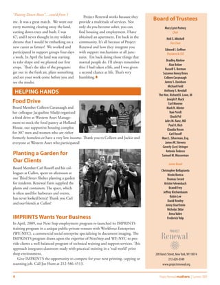 “Putting Down Roots”....cont’d from 1
                                                Project Renewal works because they
me. It was a great match. We went out        provide a multitude of services. Not
                                                                                         Board of Trustees
every morning clearing away the land,        only do you become sober, you can                   Mary Lynn Putney
cutting down trees and bush. I was           find housing and employment. I have                       Chair
67, and I never thought in my wildest        obtained an apartment. I’m back in the               Neil S. Mitchell
dreams that I would be embarking on a        community. It’s all because of Project                  Vice Chair
new career as farmer! We worked and          Renewal and how they integrate you
                                                                                                 Edward I. Geffner
participated in support groups four days     with support mechanisms at all junc-                 President & CEO
a week. In April the land was starting       tures. I’m back doing those things that
                                                                                                 Bradley Abelow
to take shape and we planted our first       normal people do. I’ll always remember
                                                                                                    Alan Belzer
crops. That’s the idea of the program:       this: I had taken a life, and I was given          Russell S. Berman
get out in the fresh air, plant something    a second chance at life. That’s very             Suzanne Henry Boies
and see your work come before you and        humbling.                                        Colleen Cavanaugh
see the results.                                                                                James S. Davidson
                                                                                                   Michael Field
 Helping Hands                                                                                 Anthony S. Kendall
                                                                                           The Hon. Richard B. Lowe, III
                                                                                                  Joseph P. Mack
Food Drive                                                                                         Earl Monroe
Board Member Colleen Cavanaugh and                                                                Mark H. Minter
her colleague Jacqueline Siladji organized                                                          Nan Perell
a food drive at Western Asset Manage-                                                                Chuck Pol
                                                                                                Jules M. Ranz, MD
ment to stock the food pantry at Holland
                                                                                                   Paul H. Rich
House, our supportive housing complex                                                             Claudia Rosen
for 307 men and women who are either                                                                Carl Rosoff
formerly homeless or have a very low income. Thank you to Colleen and Jackie and             Marc L. Silverman, Esq.
everyone at Western Asset who participated!                                                     James W. Stevens
                                                                                              Caverly (Lee) Stringer
                                                                                                 Antonio Tedesco
Planting a Garden for                                                                        Samuel M. Wasserman
Our Clients
                                                                                                    Junior Board
Board Member Carl Rosoff and his col-
                                                                                              Christopher Bellapianta
leagues at Cullen, spent an afternoon at                                                            Nicole Bonica
our Third Street Shelter planting a garden                                                         Thomas Evrard
for residents. Renewal Farm supplied the                                                        Kristin Fehrenbach
plants and containers. The space, which                                                              Brandl Frey
is often used for barbecues and events,                                                        Jeffrey Kirshenbaum
                                                                                                      Robin Lee
has never looked better! Thank you Carl
                                                                                                    David Rowley
and our friends at Cullen!                                                                       Jenny Sharfstein
                                                                                                   Nicholas Sklar
                                                                                                     Anna Valeo
IMPRINTS Wants Your Business                                                                       Frederick Volp
In April, 2009, our Next Step employment program re-launched its IMPRINTS
training program in a unique public-private venture with Workforce Enterprises
(WE-NYC), a commercial social enterprise specializing in document imaging. The
IMPRINTS program draws upon the expertise of NextStep and WE-NYC to pro-
vide clients a well-balanced program of technical training and support services. This
approach integrates classroom study with practical training in a ‘real world’ print
shop environment.                                                                        200 Varick Street, New York, NY 10014
   Give IMPRINTS the opportunity to compete for your next printing, copying or                       212-620-0340
scanning job. Call Joe Hunt at 212-586-4513.                                                   www.projectrenewal.org


4                                                                                           Project Renewal matters | Summer 2009
 