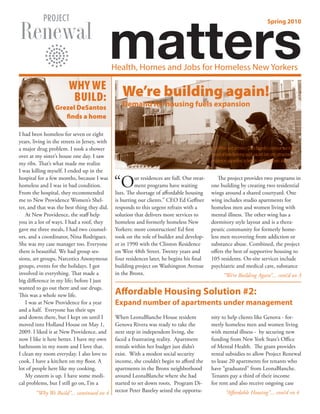 matters
                                                                                                                                    Spring 2010




                                               Health, Homes and Jobs for Homeless New Yorkers

                        WHY WE
                         BUILD:                   We’re building again!
                 Grezel DeSantos                  Demand for housing fuels expansion
                    finds a home

I had been homeless for seven or eight
years, living in the streets in Jersey, with
a major drug problem. I took a shower                                                         Ed Geffner and architect Chris Benedict continue our track
over at my sister’s house one day. I saw                                                      record of transforming once-vacant lots into attractive
                                                                                              residences appealing to tenants and neighbors alike.
my ribs. That’s what made me realize
I was killing myself. I ended up in the
hospital for a few months, because I was
homeless and I was in bad condition.
From the hospital, they recommended
                                               “O        ur residences are full. Our treat-
                                                         ment programs have waiting
                                               lists. The shortage of affordable housing
                                                                                                 The project provides two programs in
                                                                                              one building by creating two residential
                                                                                              wings around a shared courtyard. One
me to New Providence Women’s Shel-             is hurting our clients.” CEO Ed Geffner        wing includes studio apartments for
ter, and that was the best thing they did.     responds to this urgent refrain with a         homeless men and women living with
   At New Providence, the staff help           solution that delivers more services to        mental illness. The other wing has a
you in a lot of ways. I had a roof, they       homeless and formerly homeless New             dormitory style layout and is a thera-
gave me three meals, I had two counsel-        Yorkers: more construction! Ed first           peutic community for formerly home-
ors, and a coordinator, Nina Rodriguez.        took on the role of builder and develop-       less men recovering from addiction or
She was my case manager too. Everyone          er in 1990 with the Clinton Residence          substance abuse. Combined, the project
there is beautiful. We had group ses-          on West 48th Street. Twenty years and          offers the best of supportive housing to
sions, art groups, Narcotics Anonymous         four residences later, he begins his final     105 residents. On-site services include
groups, events for the holidays. I got         building project on Washington Avenue          psychiatric and medical care, substance
involved in everything. That made a            in the Bronx.                                          “We’re Building Again”... cont’d on 3
big difference in my life; before I just
wanted to go out there and use drugs.
This was a whole new life.                     Affordable Housing Solution #2:
   I was at New Providence for a year          Expand number of apartments under management
and a half. Everyone has their ups
and downs there, but I kept on until I         When LeonaBlanche House resident               nity to help clients like Genova - for-
moved into Holland House on May 1,             Genova Rivera was ready to take the            merly homeless men and women living
2009. I liked it at New Providence, and        next step in independent living, she           with mental illness - by securing new
now I like it here better. I have my own       faced a frustrating reality. Apartment         funding from New York State’s Office
bathroom in my room and I love that.           rentals within her budget just didn’t          of Mental Health. The grant provides
I clean my room everyday. I also love to       exist. With a modest social security           rental subsidies to allow Project Renewal
cook. I have a kitchen on my floor. A          income, she couldn’t begin to afford the       to lease 20 apartments for tenants who
lot of people here like my cooking.            apartments in the Bronx neighborhood           have “graduated” from LeonaBlanche.
   My esteem is up. I have some medi-          around LeonaBlanche where she had              Tenants pay a third of their income
cal problems, but I still go on, I’m a         started to set down roots. Program Di-         for rent and also receive ongoing case
        “Why We Build”... continued on 4       rector Peter Bazeley seized the opportu-                “Affordable Housing”... cont’d on 4
 