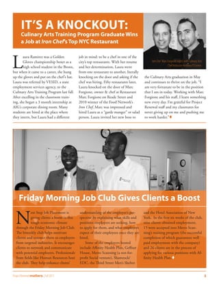 IT’S A KNOCKOUT:
      Culinary Arts Training Program Graduate Wins
      a Job at Iron Chef’s Top NYC Restaurant



L
       aura Ramirez was a Golden              job in mind: to be a chef in one of the
       Gloves championship boxer as a         city’s top restaurants. With her resume          Iron Chef Marc Forgione (right) with Culinary Arts
       high school student in the Bronx,      and her determination, Laura went                               Chef Instructor Anthony O’Connor.
but when it came to a career, she hung        from one restaurant to another, literally
up the gloves and put on the chef ’s hat.     knocking on the door and asking if the      the Culinary Arts graduation in May
Laura was referred by VESID, a state          chef was hiring. Fifty restaurants later,   and continues to thrive on the job. “I
employment services agency, to the            Laura knocked on the door of Marc           am very fortunate to be in the position
Culinary Arts Training Program last fall.     Forgione, owner & chef at Restaurant        that I am in today. Working with Marc
After excelling in the classroom train-       Marc Forgione on Reade Street and           Forgione and his staff, I learn something
ing, she began a 3 month internship at        2010 winner of the Food Network’s           new every day. I’m grateful for Project
AIG’s corporate dining room. Many             Iron Chef. Marc was impressed and           Renewal staff and my classmates for
students are hired at the place where         hired Laura as a “garde manger” or salad    never giving up on me and pushing me
they intern, but Laura had a different        person. Laura invited her new boss to       to work harder.”




     Friday Morning Job Club Gives Clients a Boost

  N
             ext Step Job Placement is        understanding of the employer’s per-        and the Hotel Association of New
             giving clients a boost in this   spective by explaining what skills and      York. In the first six weeks of the club,
             tough economic climate           positions employers are seeking, how        nine clients obtained employment,
  through the Friday Morning Job Club.        to apply for them, and what employers       15 were accepted into Metro Scan-
  The biweekly club helps motivate            expect of their employees once they are     ning’s training program (the successful
  clients and connect them to employers       hired.                                      completion of which guarantees well
  from targeted industries. It encourages         Some of the employers hosted            paid employment with the company)
  clients to network and communicate          include Affinity Health Plan, Geffner       and 26 clients are in the process of
  with potential employers. Professionals     House, Metro Scanning (a not-for-           applying for various positions with Af-
  from fields like Human Resources host       profit Social venture), Shamrock/           finity Health Plan.
  the club. They help enhance clients’        EDC, the Third Street Men’s Shelter


Project Renewal matters | Fall 2011                                                                                                                 3
 