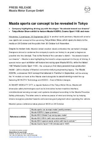 PRESS RELEASE
Mazda Motor Europe GmbH
1 / 2
For further information contact:
Mazda Motor Europe GmbH
Postfach 10 09 60 | D-51309 Leverkusen
Tel: +49 2173 943 505 | Fax: +49 2173 943 553
mazda-press@mazdaeur.com | www.mazda-press.com
Mazda sports car concept to be revealed in Tokyo
 Company highlighting driving joy with the slogan “Accelerate toward our dreams”
 Tokyo Motor Show exhibit to feature Mazda KOERU, Cosmo Sport 110S and more
Hiroshima / Leverkusen, 30 September 2015. In another world premiere, Mazda will unveil a
new sports car concept at the upcoming Tokyo Motor Show, which opens its doors to the
media on 28 October and the public from 30 October to 8 November.
Despite its modern look, Mazda’s latest creation clearly embodies the carmaker’s lineage.
Designers strove to condense the company’s sports car history to as great a degree as
possible into this concept. True to the theme of the carmaker’s stand – “Accelerate toward
our dreams” – Mazda is also highlighting the brand’s unique approach to the joy of driving. A
special motor-sport exhibition will feature two racing-spec Mazda MX-5s, while the fabled
1967 Mazda Cosmo Sport 110S – the company’s first rotary powered mass-production
model – joins a display of Mazda’s convention-defying engineering legacy. The Mazda
KOERU, a crossover SUV concept that debuted in Frankfurt in September, will be among
the 14 models on hand at the Mazda stand alongside its award-winning model line-up
featuring SKYACTIV Technology and KODO – Soul of Motion designs.
At SMART MOBILITY CITY, a regular feature of the Tokyo Motor Show, Mazda will
showcase safety technologies such as its innovative human machine interface,
omnidirectional sensing concept, and systems developed according to the Mazda Proactive
Safety philosophy. The latter aims to enhance peace of mind and driving fun by helping
drivers recognise potential hazards and exercise good judgment when operating the vehicle.
Mazda’s press conference takes place at 08:30 on 28 October.
Reference exhibits
Mazda sports car concept model (world premiere)
Mazda KOERU (Japan premiere)*
Mazda MX-5 Global Cup racing spec model
Mazda MX-5 NR-A (with race accessories)**
Mazda MX-5 special needs vehicle with hand controls**
Mazda Cosmo Sport 110S (introduced in 1967)
 