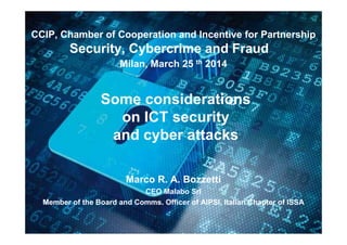 00
Some considerations
on ICT security
and cyber attacks
Marco R. A. Bozzetti
CEO Malabo Srl
Member of the Board and Comms. Officer of AIPSI, Italian Chapter of ISSA
CCIP, Chamber of Cooperation and Incentive for Partnership
Security, Cybercrime and Fraud
Milan, March 25 th 2014
 