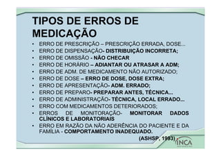 TIPOS DE ERROS DE
MEDICAÇÃO
• ERRO DE PRESCRIÇÃO – PRESCRIÇÃO ERRADA, DOSE...
• ERRO DE DISPENSAÇÃO- DISTRIBUIÇÃO INCORRETA;
• ERRO DE OMISSÃO - NÃO CHECAR
• ERRO DE HORÁRIO – ADIANTAR OU ATRASAR A ADM;
• ERRO DE ADM. DE MEDICAMENTO NÃO AUTORIZADO;
• ERRO DE DOSE – ERRO DE DOSE, DOSE EXTRA;
• ERRO DE APRESENTAÇÃO- ADM. ERRADO;
• ERRO DE PREPARO- PREPARAR ANTES, TÉCNICA...
• ERRO DE ADMINISTRAÇÃO- TÉCNICA, LOCAL ERRADO...
• ERRO COM MEDICAMENTOS DETERIORADOS;
• ERROS DE MONITORAÇÃO- MONITORAR DADOS
CLÍNICOS E LABORATORIAIS
• ERRO EM RAZÃO DA NÃO ADERÊNCIA DO PACIENTE E DA
FAMÍLIA - COMPORTAMENTO INADEQUADO.
(ASHSP, 1993)
 