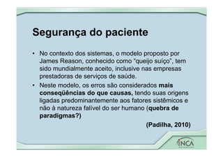 Segurança do paciente
• No contexto dos sistemas, o modelo proposto por
James Reason, conhecido como “queijo suíço”, tem
sido mundialmente aceito, inclusive nas empresas
prestadoras de serviços de saúde.
• Neste modelo, os erros são considerados mais
conseqüências do que causas, tendo suas origens
ligadas predominantemente aos fatores sistêmicos e
não à natureza falível do ser humano (quebra de
paradigmas?)
(Padilha, 2010)
 