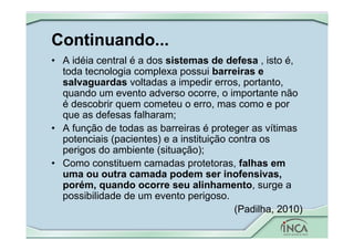 Continuando...
• A idéia central é a dos sistemas de defesa , isto é,
toda tecnologia complexa possui barreiras e
salvaguardas voltadas a impedir erros, portanto,
quando um evento adverso ocorre, o importante não
é descobrir quem cometeu o erro, mas como e por
que as defesas falharam;
• A função de todas as barreiras é proteger as vítimas
potenciais (pacientes) e a instituição contra os
perigos do ambiente (situação);
• Como constituem camadas protetoras, falhas em
uma ou outra camada podem ser inofensivas,
porém, quando ocorre seu alinhamento, surge a
possibilidade de um evento perigoso.
(Padilha, 2010)
 
