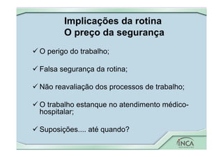 Implicações da rotina
O preço da segurança
 O perigo do trabalho;
 Falsa segurança da rotina;
 Não reavaliação dos processos de trabalho;
 O trabalho estanque no atendimento médico-
hospitalar;
 Suposições.... até quando?
 