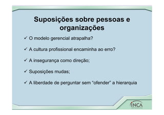 Suposições sobre pessoas e
organizações
 O modelo gerencial atrapalha?
 A cultura profissional encaminha ao erro?
 A insegurança como direção;
 Suposições mudas;
 A liberdade de perguntar sem “ofender” a hierarquia
 