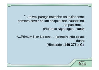 “...talvez pareça estranho enunciar como
primeiro dever de um hospital não causar mal
ao paciente...”
(Florence Nightingale, 1859)
“...Primum Non Nocere...” (primeiro não cause
dano)
(Hipócrates 460-377 a.C).
 