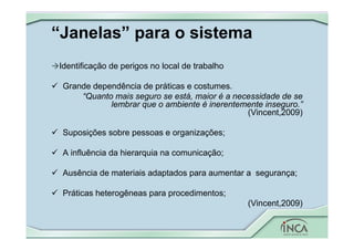 “Janelas” para o sistema



Identificação de perigos no local de trabalho
 Grande dependência de práticas e costumes.
“Quanto mais seguro se está, maior é a necessidade de se
lembrar que o ambiente é inerentemente inseguro.”
(Vincent,2009)
 Suposições sobre pessoas e organizações;
 A influência da hierarquia na comunicação;
 Ausência de materiais adaptados para aumentar a segurança;
 Práticas heterogêneas para procedimentos;
(Vincent,2009)
 