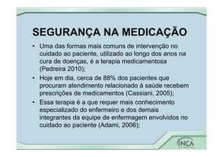 SEGURANÇA NA MEDICAÇÃO
• Uma das formas mais comuns de intervenção no
cuidado ao paciente, utilizado ao longo dos anos na
cura de doenças, é a terapia medicamentosa
(Pedreira 2010);
• Hoje em dia, cerca de 88% dos pacientes que
procuram atendimento relacionado à saúde recebem
prescrições de medicamentos (Cassiani, 2005);
• Essa terapia é a que requer mais conhecimento
especializado do enfermeiro e dos demais
integrantes da equipe de enfermagem envolvidos no
cuidado ao paciente (Adami, 2006);
 