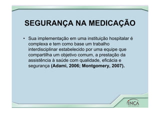 SEGURANÇA NA MEDICAÇÃO
• Sua implementação em uma instituição hospitalar é
complexa e tem como base um trabalho
interdisciplinar estabelecido por uma equipe que
compartilha um objetivo comum, a prestação da
assistência à saúde com qualidade, eficácia e
segurança (Adami, 2006; Montgomery, 2007).
 