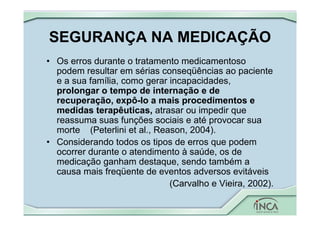SEGURANÇA NA MEDICAÇÃO
• Os erros durante o tratamento medicamentoso
podem resultar em sérias conseqüências ao paciente
e a sua família, como gerar incapacidades,
prolongar o tempo de internação e de
recuperação, expô-lo a mais procedimentos e
medidas terapêuticas, atrasar ou impedir que
reassuma suas funções sociais e até provocar sua
morte (Peterlini et al., Reason, 2004).
• Considerando todos os tipos de erros que podem
ocorrer durante o atendimento à saúde, os de
medicação ganham destaque, sendo também a
causa mais freqüente de eventos adversos evitáveis
(Carvalho e Vieira, 2002).
 
