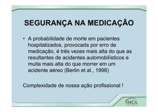 SEGURANÇA NA MEDICAÇÃO
• A probabilidade de morte em pacientes
hospitalizados, provocada por erro de
medicação, é três vezes mais alta do que as
resultantes de acidentes automobilísticos e
muita mais alta do que morrer em um
acidente aéreo (Berlin et al., 1998)
Complexidade de nossa ação profissional !
 
