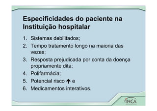 Especificidades do paciente na
Instituição hospitalar
1. Sistemas debilitados;
2. Tempo tratamento longo na maioria das
vezes;
3. Resposta prejudicada por conta da doença
propriamente dita;
4. Polifarmácia;
5. Potencial risco  e
6. Medicamentos interativos.
 