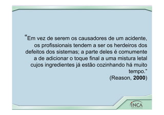 “Em vez de serem os causadores de um acidente,
os profissionais tendem a ser os herdeiros dos
defeitos dos sistemas; a parte deles é comumente
a de adicionar o toque final a uma mistura letal
cujos ingredientes já estão cozinhando há muito
tempo.”
(Reason, 2000)
 