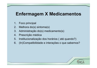 Enfermagem X Medicamentos
1. Foco principal
2. Melhora do(s) sintoma(s)
3. Administração do(s) medicamento(s)
4. Prescrição médica
5. Institucionalização dos horários ( até quando?)
6. (In)Compatibilidade e interações o que sabemos?
 