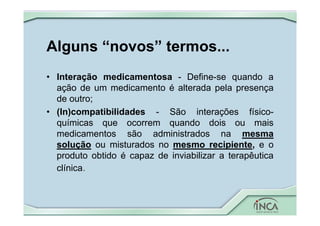 Alguns “novos” termos...
• Interação medicamentosa - Define-se quando a
ação de um medicamento é alterada pela presença
de outro;
• (In)compatibilidades - São interações físico-
químicas que ocorrem quando dois ou mais
medicamentos são administrados na mesma
solução ou misturados no mesmo recipiente, e o
produto obtido é capaz de inviabilizar a terapêutica
clínica.
 