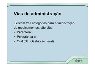 Vias de administração
Existem três categorias para administração
de medicamentos, são elas:
• Parenteral;
• Percutânea e
• Oral (SL, Gástrico/enteral)
 