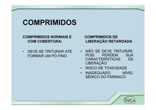 COMPRIMIDOS
COMPRIMIDOS NORMAIS E
COM COBERTURA:
• DEVE-SE TRITURAR ATÉ
FORMAR UM PÓ FINO
COMPRIMIDOS DE
LIBERAÇÃO RETARDADA:
• NÃO SE DEVE TRITURAR,
POIS PERDEM SUA
CARACTERÍSTICAS DE
LIBERAÇÃO.
• RISCO DE TOXICIDADE
• INADEQUADO NÍVEL
SÉRICO DO FÁRMACO
 
