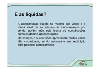 E as líquidas?
• A apresentação líquida na maioria das vezes é a
forma ideal de se administrar medicamentos por
sonda, porém, não está isenta de complicações
como as demais apresentações.
• Os xaropes e suspensões apresentam muitas vezes
alta viscosidade, sendo necessária sua rediluição
para posterior administração.
 