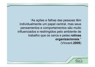 “As ações e falhas das pessoas têm
individualmente um papel central, mas seus
pensamentos e comportamentos são muito
influenciados e restringidos pelo ambiente de
trabalho que os cerca e pelas rotinas
organizacionais.”
(Vincent.2009)
 